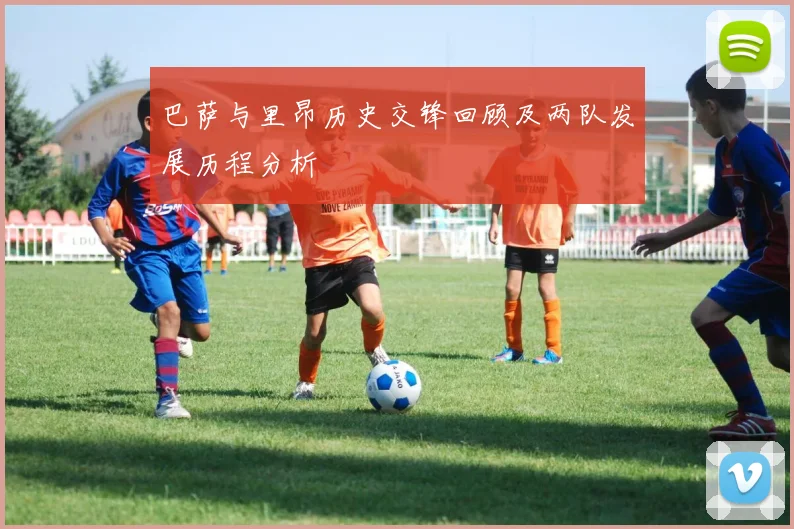 巴萨与里昂历史交锋回顾及两队发展历程分析