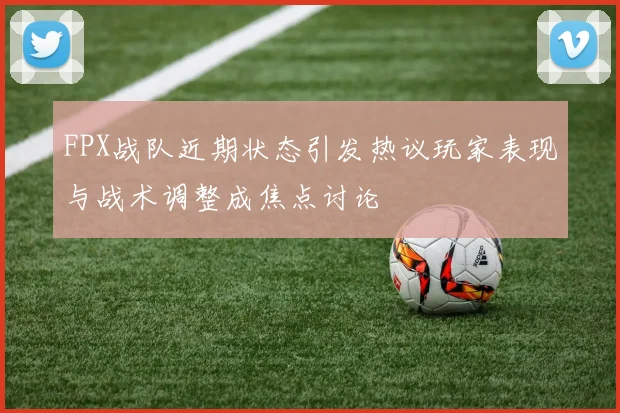 FPX战队近期状态引发热议玩家表现与战术调整成焦点讨论