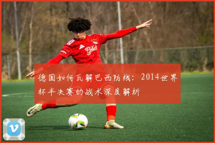 德国如何瓦解巴西防线：2014世界杯半决赛的战术深度解析