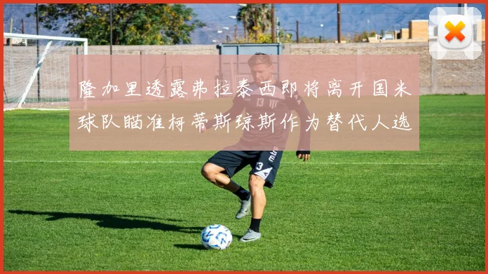 隆加里透露弗拉泰西即将离开国米球队瞄准柯蒂斯琼斯作为替代人选