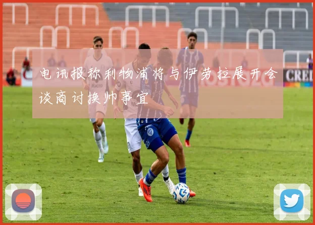 电讯报称利物浦将与伊劳拉展开会谈商讨换帅事宜