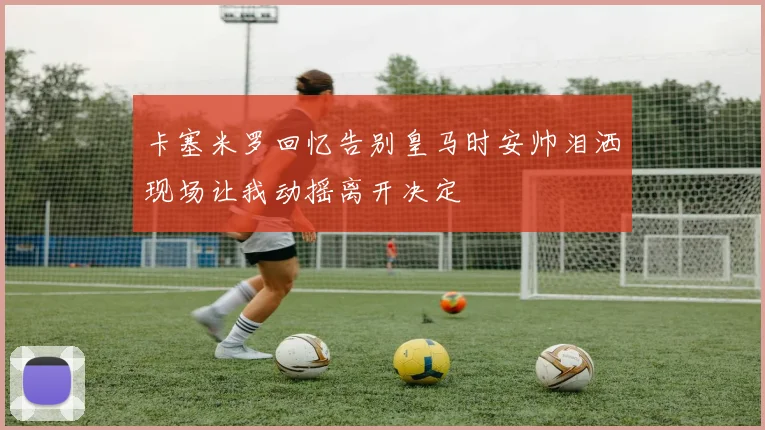 卡塞米罗回忆告别皇马时安帅泪洒现场让我动摇离开决定