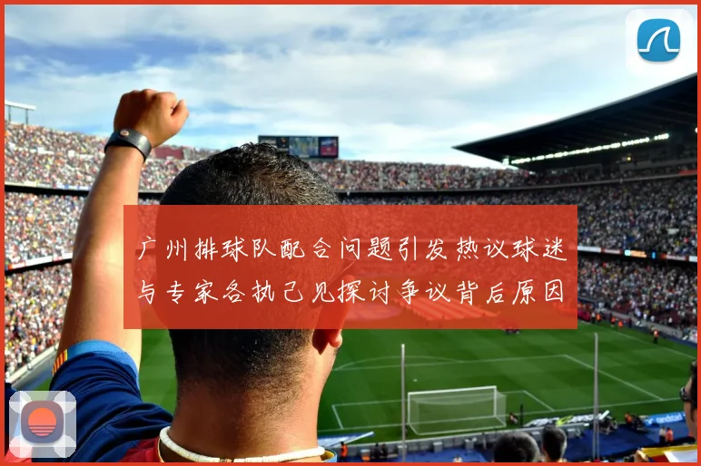 广州排球队配合问题引发热议球迷与专家各执己见探讨争议背后原因