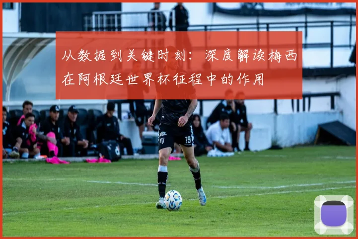 从数据到关键时刻：深度解读梅西在阿根廷世界杯征程中的作用
