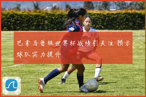 巴拿马晋级世界杯战绩引关注 预示球队实力提升