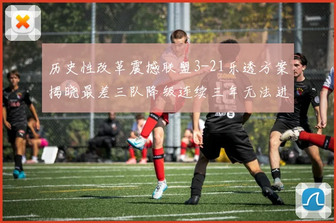 历史性改革震撼联盟3-21乐透方案揭晓最差三队降级连续三年无法进前五